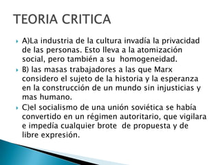 A)La industria de la cultura invadía la privacidad de las personas. Esto lleva a la atomización social, pero también a su  homogeneidad.B) las masas trabajadores a las que Marx considero el sujeto de la historia y la esperanza en la construcción de un mundo sin injusticias y mas humano.C)el socialismo de una unión soviética se había convertido en un régimen autoritario, que vigilara e impedía cualquier brote  de propuesta y de libre expresión.TEORIA CRITICA