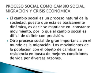 El cambio social es un proceso natural de la sociedad, puesto que esta es básicamente dinámica, es decir se mantiene en  constante movimiento, por lo que el cambio social es difícil de definir con precisión.Otro proceso social de gran importancia en el mundo es la migración. Los movimientos de la población con el objeto de cambiar su residencia en busca de mejores condiciones de vida por diversas razones.  PROCESO SOCIAL COMO CAMBIO SOCIAL, MIGRACION Y CRISIS ECONOMICA