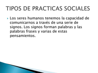 Los seres humanos tenemos la capacidad de comunicarnos a través de una serie de signos. Los signos forman palabras y las palabras frases y varias de estas pensamientos.TIPOS DE PRACTICAS SOCIALES 