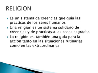 Es un sistema de creencias que guía las practicas de los seres humanosUna religión es un sistema solidario de creencias y de practicas a las cosas sagradas La religión es, también una guía para la acción tanto en las situaciones rutinarias como en las extraordinarias.RELIGION