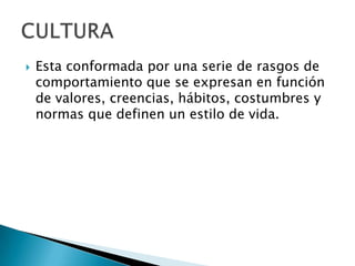 Esta conformada por una serie de rasgos de comportamiento que se expresan en función de valores, creencias, hábitos, costumbres y normas que definen un estilo de vida.CULTURA