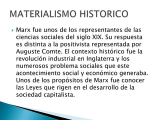 Marx fue unos de los representantes de las ciencias sociales del siglo XIX. Su respuesta es distinta a la positivista representada por Auguste Comte. El contexto histórico fue la revolución industrial en Inglaterra y los numerosos problema sociales que este acontecimiento social y económico generaba. Unos de los propósitos de Marx fue conocer las Leyes que rigen en el desarrollo de la sociedad capitalista.MATERIALISMO HISTORICO