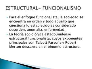 Para el enfoque funcionalista, la sociedad se encuentra en orden y todo aquello que cuestiona lo establecido es considerado desorden, anomalía, enfermedad.La teoría sociológica estadounidense estructural funcionalista, cuyos exponentes principales son Talcott Parsons y Robert Merton descansa en el binomio estructura.ESTRUCTURAL- FUNCIONALISMO