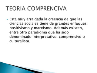 Esta muy arraigada la creencia de que las ciencias sociales tiene de grandes enfoques: positivismo y marxismo. Además existen, entre otro paradigma que ha sido denominado interpretativo, comprensivoo culturalista.TEORIA COMPRENCIVA