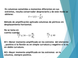 En columnas sometidas a momentos diferentes en sus
extremos, resulta conservador despreciarlo y de este modo se
obtiene:
𝛿 = 1/(1 −
𝑃
𝑃𝑐
)
Método de amplificación aplicado columnas de pórticos sin
desplazamiento horizontal.
𝑘𝑙𝑢
𝑟
≤ 34 − 12
𝑀1
𝑀2
𝑘𝑙𝑢
𝑟
≤ 40
No se toma en
cuenta cuando:
M1= Menor momento amplificado en los extremo del elemento
, positivo si la flexión es en simple curvatura y negativo si lo es
en doble curvatura.
M2= Mayor momento amplificado en los extremos en la
columna, siempre positivo.
 