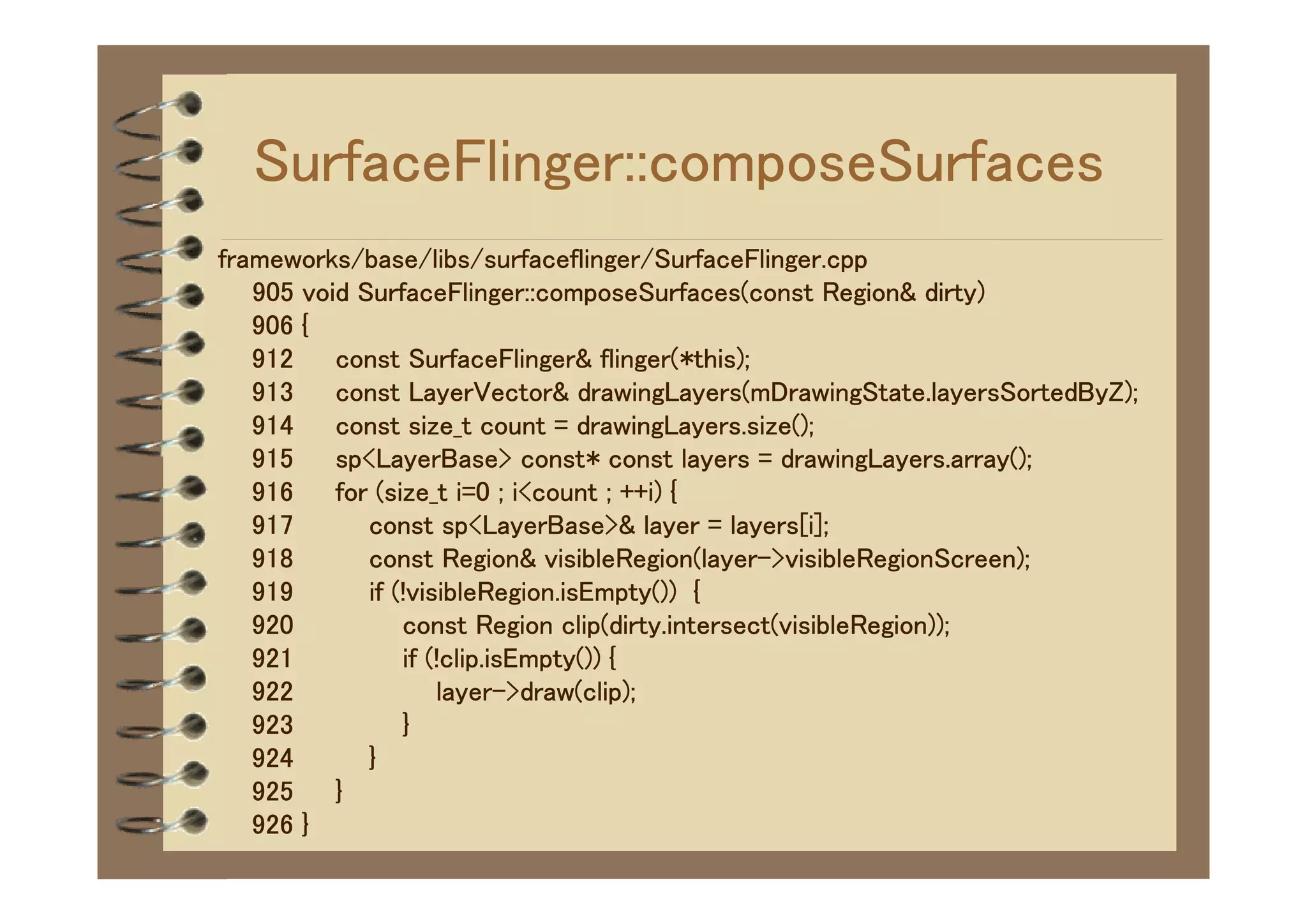 SurfaceFlinger::composeSurfaces
frameworks/base/libs/surfaceflinger/SurfaceFlinger.cpp
   905 void SurfaceFlinger::composeSurfaces(const Region& dirty)
   906 {
   912    const SurfaceFlinger& flinger(*this);
   913    const LayerVector& drawingLayers(mDrawingState.layersSortedByZ);
   914    const size_t count = drawingLayers.size();
   915    sp<LayerBase> const* const layers = drawingLayers.array();
   916    for (size_t i=0 ; i<count ; ++i) {
   917       const sp<LayerBase>& layer = layers[i];
   918       const Region& visibleRegion(layer->visibleRegionScreen);
   919       if (!visibleRegion.isEmpty()) {
   920           const Region clip(dirty.intersect(visibleRegion));
   921           if (!clip.isEmpty()) {
   922               layer->draw(clip);
   923           }
   924       }
   925    }
   926 }
 
