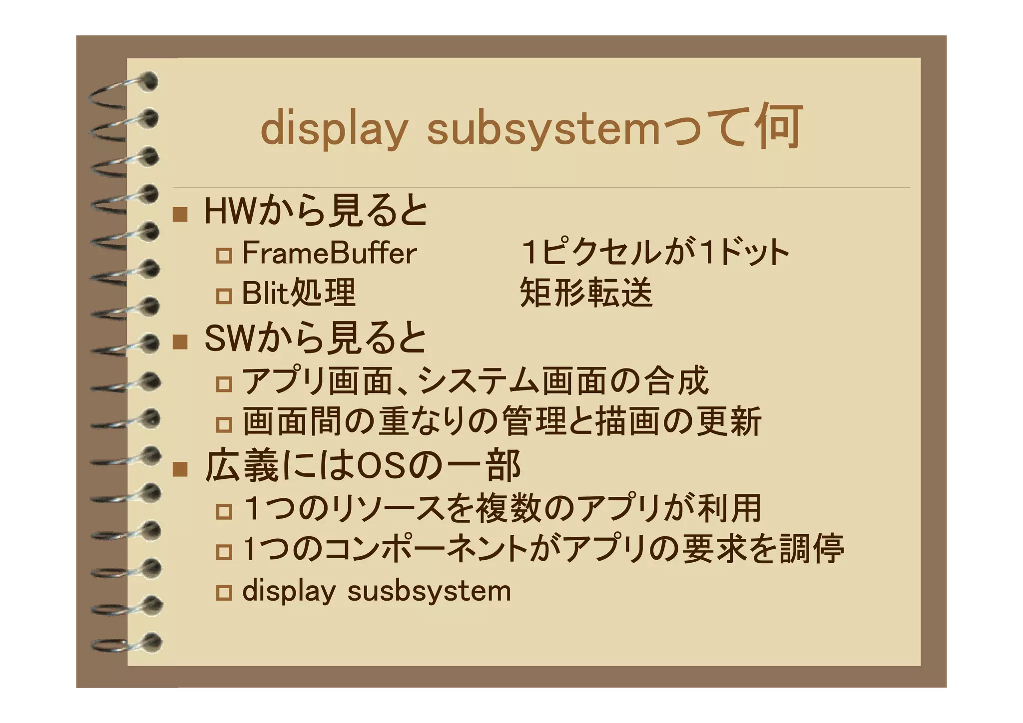 display subsystemって何
�   HWから見ると
    � FrameBuffer   １ピクセルが１ドット
    � Blit処理        矩形転送　
�   SWから見ると
    � アプリ画面、システム画面の合成
    � 画面間の重なりの管理と描画の更新

�   広義にはOSの一部
    � １つのリソースを複数のアプリが利用
    � 1つのコンポーネントがアプリの要求を調停
    � display susbsystem
 