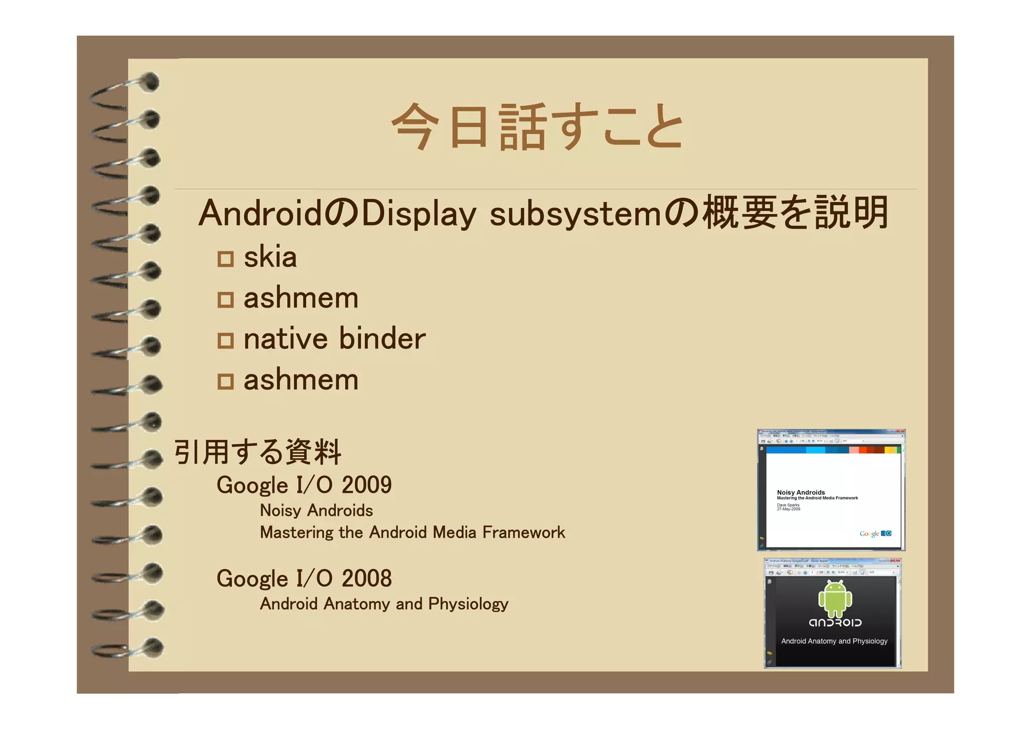 今日話すこと
　AndroidのDisplay subsystemの概要を説明
 � skia
 � ashmem
 � native binder
 � ashmem


引用する資料
 Google I/O 2009
     Noisy Androids
     Mastering the Android Media Framework

 Google I/O 2008
     Android Anatomy and Physiology
 