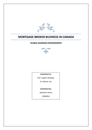MORTGAGE BROKER BUSINESS IN CANADA
GLOBAL BUSINESS ENVIRONMENT
Submitted to:
Prof. Jagdish Shettigar
Dr. Monika Jain
Submitted by:
Akanksha Verma
20DM014
 