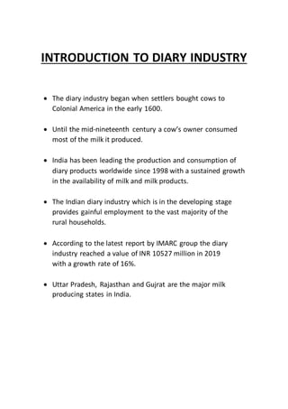 INTRODUCTION TO DIARY INDUSTRY
 The diary industry began when settlers bought cows to
Colonial America in the early 1600.
 Until the mid-nineteenth century a cow’s owner consumed
most of the milk it produced.
 India has been leading the production and consumption of
diary products worldwide since 1998 with a sustained growth
in the availability of milk and milk products.
 The Indian diary industry which is in the developing stage
provides gainful employment to the vast majority of the
rural households.
 According to the latest report by IMARC group the diary
industry reached a value of INR 10527 million in 2019
with a growth rate of 16%.
 Uttar Pradesh, Rajasthan and Gujrat are the major milk
producing states in India.
 