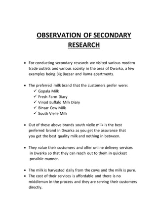 OBSERVATION OF SECONDARY
RESEARCH
 For conducting secondary research we visited various modern
trade outlets and various society in the area of Dwarka, a few
examples being Big Bazaar and Rama apartments.
 The preferred milk brand that the customers prefer were:
 Gopala Milk
 Fresh Farm Diary
 Vinod Buffalo Milk Diary
 Binsar Cow Milk
 South Vielle Milk
 Out of these above brands south vielle milk is the best
preferred brand in Dwarka as you get the assurance that
you get the best quality milk and nothing in between.
 They value their customers and offer online delivery services
in Dwarka so that they can reach out to them in quickest
possible manner.
 The milk is harvested daily from the cows and the milk is pure.
 The cost of their services is affordable and there is no
middleman in the process and they are serving their customers
directly.
 