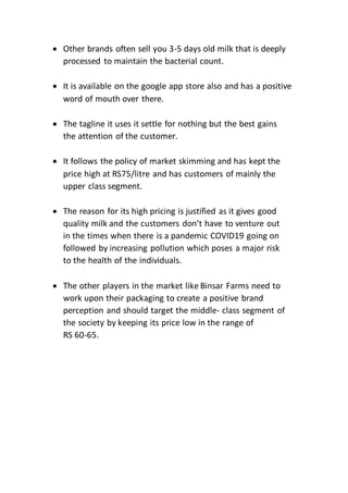  Other brands often sell you 3-5 days old milk that is deeply
processed to maintain the bacterial count.
 It is available on the google app store also and has a positive
word of mouth over there.
 The tagline it uses it settle for nothing but the best gains
the attention of the customer.
 It follows the policy of market skimming and has kept the
price high at RS75/litre and has customers of mainly the
upper class segment.
 The reason for its high pricing is justified as it gives good
quality milk and the customers don’t have to venture out
in the times when there is a pandemic COVID19 going on
followed by increasing pollution which poses a major risk
to the health of the individuals.
 The other players in the market like Binsar Farms need to
work upon their packaging to create a positive brand
perception and should target the middle- class segment of
the society by keeping its price low in the range of
RS 60-65.
 