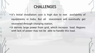 CHALLENGES
• It’s Initial installation cost is high due to non availability of
equipments in India. But all investment will eventually get
recovered through charging station.
• It derives large power from grid, which increase load. Regions
with lack of power may not be able to handle this load.
 