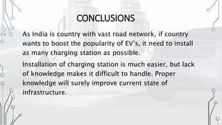 CONCLUSIONS
As India is country with vast road network, if country
wants to boost the popularity of EV’s, it need to install
as many charging station as possible.
Installation of charging station is much easier, but lack
of knowledge makes it difficult to handle. Proper
knowledge will surely improve current state of
infrastructure.
 