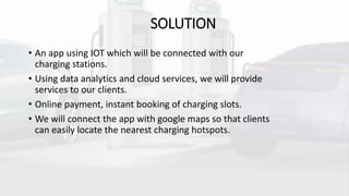 SOLUTION
• An app using IOT which will be connected with our
charging stations.
• Using data analytics and cloud services, we will provide
services to our clients.
• Online payment, instant booking of charging slots.
• We will connect the app with google maps so that clients
can easily locate the nearest charging hotspots.
 