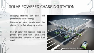 SOLAR POWERED CHARGING STATION
• Charging stations can also be
powered by solar energy.
• Number of solar panels can be
placed on roof of charging station.
• Use of solar will reduce load on
power grid and will also save
considerable amount of fossil fuel
used
Fig: Solar Powered Charging Station,
Ref [4]
 
