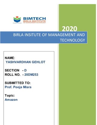 2020
BIRLA INSITUTE OF MANAGEMENT AND
TECHNOLOGY
NAME:
YASHVARDHAN GEHLOT
SECTION - D
ROLL NO. - 20DM253
SUBMITTED TO:
Prof. Pooja Misra
Topic:
Amazon
 