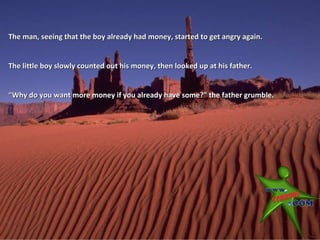 The man, seeing that the boy already had money, started to get angry again.


The little boy slowly counted out his money, then looked up at his father.


“Why do you want more money if you already have some?” the father grumble.
 