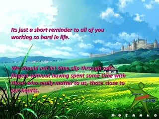 Its just a short reminder to all of you
working so hard in life.




We should not let time slip through our
fingers without having spent some time with
those who really matter to us, those close to
our hearts.
 