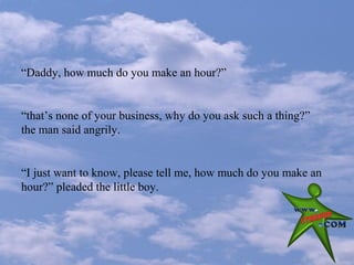 “Daddy, how much do you make an hour?”


“that’s none of your business, why do you ask such a thing?”
the man said angrily.


“I just want to know, please tell me, how much do you make an
hour?” pleaded the little boy.
 