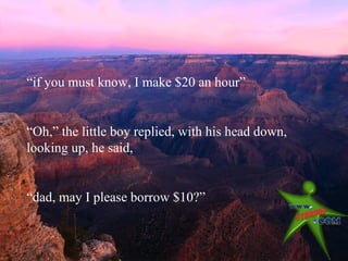 “if you must know, I make $20 an hour”


“Oh,” the little boy replied, with his head down,
looking up, he said,


“dad, may I please borrow $10?”
 