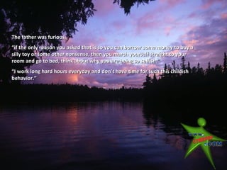 The father was furious,
“if the only reason you asked that is so you can borrow some money to buy a
silly toy or some other nonsense, then you march yourself straight to your
room and go to bed, think about why you are being so selfish.”
“I work long hard hours everyday and don’t have time for such this childish
behavior.”
 