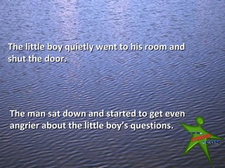The little boy quietly went to his room and
shut the door.




The man sat down and started to get even
angrier about the little boy’s questions.
 