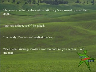 The man went to the door of the little boy’s room and opened the
door.


“are you asleep, son?” he asked.


“no daddy, I’m awake” replied the boy.


“I’ve been thinking, maybe I was too hard on you earlier,” said
the man.
 