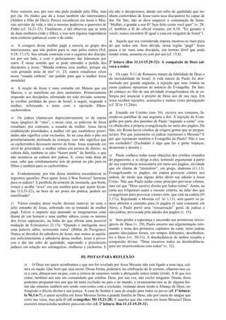 fosse somente seu; por isso não pede piedade pela filha, mas
por ela. Os títulos que dá a Jesus também são interessantes
(Senhor e filho de Davi). Parece reconhecer em Jesus o Mes-
sias servidor da vida, e não o messias poderoso e guerreiro de
Pedro (cf. 16,21-23). Finalmente, é útil observar que se trata
de duas mulheres (mãe e filha), e isso tem alguma importância
num contexto patriarcal como o de então.
13. A coragem dessa mulher pagã a associa ao grupo dos
intercessores, que não pedem para si, mas pelos outros (8,6;
9,18; 17,15). Sua atitude contrasta com a cegueira dos discípu-
los por um lado, e com o policiamento das lideranças por
outro. É nesse sentido que se pode entender o pedido dos
discípulos a Jesus: “Manda embora essa mulher, porque ela
vem gritando atrás de nós” (v. 23; outros estudiosos vêem
nesse “manda embora” um pedido para que a mulher fosse
atendida).
14. A reação de Jesus é mais estranha em Mateus que em
Marcos, e se manifesta em dois momentos. Primeiramente
responde aos discípulos, afirmando ter sido enviado somente
às ovelhas perdidas do povo de Israel; a seguir, responde à
mulher, reforçando o tema com a oposição filhos-
cachorrinhos.
15. Os judeus chamavam depreciativamente os de outras
raças (pagãos) de “cães”, e nessa cena, as palavras de Jesus
ressaltam, por contraste, a ousadia da mulher. Jesus havia
estabelecido prioridades; a mulher crê que estabelecer priori-
dades não significa criar exclusões. Se na casa dela o pão era
prioritariamente destinado às crianças, isso não significa que
os cachorrinhos devessem morrer de fome. Jesus responde em
nível de prioridade; a mulher rebate em termos de direito: na
cultura dela, também os cães “fazem parte” da família, o que
não acontecia na cultura dos judeus. E, como toda dona de
casa, sabe que cotidianamente tem de pensar no pão para os
filhos e também para os cachorrinhos.
16. Evidentemente, por trás dessa metáfora escondem-se as
seguintes questões: Para quem Jesus é Boa Notícia? Somente
para os judeus? A parábola da semente de mostarda, que brota,
cresce e acolhe “aves” em sua sombra para que sejam fecun-
das (13,31-32), na hora de ser posta em prática, poderá ser
esterilizada?
17. Vários estudos desse trecho deixam entrever na cena o
jeito estranho de Jesus, sobretudo em se tratando de mulher
pagã. Talvez o impacto seja atenuado se imaginarmos estar
diante de um homem e uma mulher sábios, como os autores
dos livros sapienciais, na linha do que afirma uma possível
tradução de Eclesiástico 21,15a: “Quando o inteligente ouve
uma palavra sábia, acrescenta outra” (Bíblia do Peregrino).
Nunca se duvidou da sabedoria de Jesus, mas nunca se aquila-
tou suficientemente a sabedoria dessa mulher. Jesus a provo-
cou a dar um salto de qualidade, superando o preconceito
judaico em relação aos estrangeiros, mulheres e cachorros. E
ela não o decepcionou, dando um salto de qualidade que ne-
nhum conterrâneo de Jesus (nem seus discípulos) foi capaz de
dar. De fato, não se deve esquecer a constatação de Jesus:
“Mulher, é grande a sua fé! Seja feito como você quer” (v. 28;
cf. também a fé do oficial romano, em 8,10: “Eu garanto a
vocês: nunca encontrei fé igual a essa em ninguém de Israel”).
18. Aquela que era considerada impura mostrou-se mais pura
do que todos nós. Sem dúvida, nessa região “pagã” Jesus
passa a ter mais uma discípula, um terreno fértil que pode
render trinta, sessenta ou cem por um (cf. 13,8).
2ª leitura (Rm 11,13-15.29-32): A compaixão de Deus sal-
vará a todos
19. Os caps. 9-11 de Romanos tratam da fidelidade de Deus e
da incredulidade de Israel. A vida inteira de Paulo foi ator-
mentada por grande angústia: a rejeição que seus irmãos na
carne (judeus) opuseram ao anúncio do Evangelho. De fato,
do começo ao fim de sua atividade evangelizadora ele se es-
forçou por anunciar o projeto de Deus aos de sua raça. Em
troca recebeu rejeições, acusações e muitas vezes perseguição
(cf. 2Cor 11,24ss).
20. Estando em Corinto (ano 56), escreve aos romanos, fa-
zendo-os partilhar de sua angústia e dor. A rejeição do Evan-
gelho por parte dos parentes de Paulo “segundo a carne” cria-
va obstáculos à própria evangelização no meio dos pagãos. De
fato, em Roma havia cristãos de origem gentia que se pergun-
tavam: Por que justamente os judeus rejeitaram o Messias? E
por que rejeitaram também o Evangelho de Paulo? Não é isso
um escândalo? (Escândalo é algo que faz a gente tropeçar,
desanimar e desistir.)
21. Paulo conhece todas essas objeções dos cristãos oriundos
do paganismo, e se dirige a eles, tentando argumentar a partir
de sua experiência missionária em meio aos pagãos, atividade
que ele chama de “ministério”, em grego, diakonia (11,13).
Evangelizando os pagãos, ele espera provocar ciúmes nos
judeus, de modo que alguns deles dêem sua adesão a Jesus
Cristo. Não que Paulo tenha como princípio provocar ciúmes,
mas crê que “Deus escreve direito por linhas tortas”. Antes, na
carta aos Filipenses usara o mesmo critério, ao falar dos que
evangelizam para provocar ciúmes nele, que está na cadeia (Fl
1,17s). Rejeitando o Messias (cf. Jo 1,11), sem querer os ju-
deus abriram o caminho para os pagãos (é uma constante em
Atos), e Paulo prevê uma “ressurreição” geral, de judeus e
não-judeus, provocada pela adesão dos pagãos (v. 15).
22. Sem perder a esperança e ancorado nas promessas irrevo-
gáveis de Deus (v. 29), Paulo encerra sua argumentação reto-
mando o tema dos primeiros capítulos da carta: tanto judeus
quanto não-judeus foram, em tempos diferentes, desobedien-
tes a Deus (vv. 30-31). A desobediência de ambos ressalta a
compaixão divina: “Deus encerrou todos na desobediência,
para ser misericordioso com todos” (v. 32).
III. PISTAS PARA REFLEXÃO
23. O Deus em quem acreditamos e que nos foi revelado por Jesus Messias não está ligado a uma raça, cul-
tura ou nação. Que bom que seja assim. Dessa forma, podemos, na celebração da fé comum, olharmo-nos ca-
ra a cara, abraçar-nos na paz, com a certeza de estarmos vendo e abraçando um(a) irmão (irmã). A fé que nos
reúne, também nos une em comunidade que celebra. Deus, por sua vez, não exclui ninguém. Diante disso
podemos perguntar-nos por que há tanta exclusão no país e no mundo, e examinarmo-nos se de alguma for-
ma não estamos também nós sendo coniventes com a exclusão, violando desse modo a Aliança de Deus, in-
fringindo o direito divino e sua justiça. A casa do Senhor é casa de oração para todos os povos (cf. 1ª leitura:
Is 56,1.6-7), e quem acredita em Jesus Messias forma a grande família de Deus, não por causa do sangue que
corre nas veias, mas pela fé (cf. evangelho: Mt 15,21-28). E aqueles que não crêem em Jesus Messias? Deus
exercerá misericórdia também para com eles (cf. 2ª leitura: Rm 11,13-15.29-32).
 