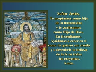 Señor Jesús,  Te aceptamos como hijo de la humanidad  y te confesamos  como Hijo de Dios.  En ti confiamos.  Ayúdanos a creer en ti  como tú quieres ser creído y a descubrir la belleza  de la fe en todos los creyentes. Amén. 
