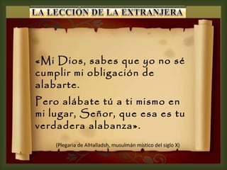 «Mi Dios, sabes que yo no sé cumplir mi obligación de alabarte.  Pero alábate tú a ti mismo en mi lugar, Señor, que esa es tu verdadera alabanza».  (Plegaria de AlHalladsh, musulmán místico del siglo X) 