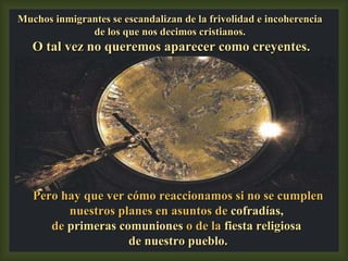 Pero hay que ver cómo reaccionamos si no se cumplen nuestros planes en asuntos de  cofradías,  de  primeras comuniones  o de la  fiesta religiosa  de nuestro pueblo. Muchos inmigrantes se escandalizan de la frivolidad e incoherencia de los que nos decimos cristianos. O tal vez no queremos aparecer como creyentes. 