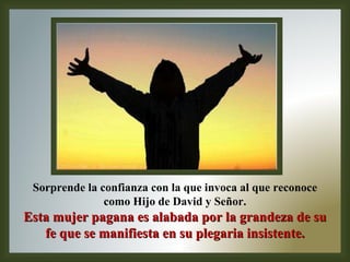 Sorprende la confianza con la que invoca al que reconoce como Hijo de David y Señor . Esta mujer pagana es alabada por la grandeza de su fe que se manifiesta en su plegaria insistente. 