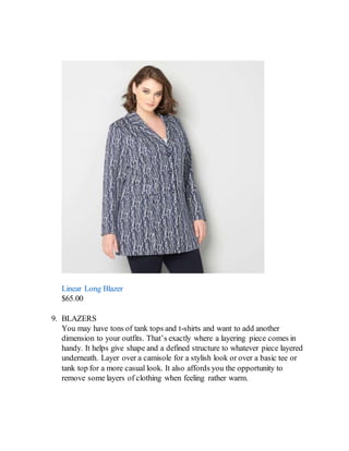 Linear Long Blazer
$65.00
9. BLAZERS
You may have tons of tank tops and t-shirts and want to add another
dimension to your outfits. That’s exactly where a layering piece comes in
handy. It helps give shape and a defined structure to whatever piece layered
underneath. Layer over a camisole for a stylish look or over a basic tee or
tank top for a more casual look. It also affords you the opportunity to
remove some layers of clothing when feeling rather warm.
 