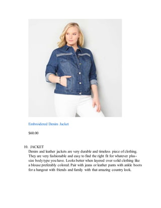 Embroidered Denim Jacket
$60.00
10. JACKET
Denim and leather jackets are very durable and timeless piece of clothing.
They are very fashionable and easy to find the right fit for whatever plus-
size bodytype you have. Looks better when layered over solid clothing like
a blouse preferably colored. Pair with jeans or leather pants with ankle boots
for a hangout with friends and family with that amazing country look.
 