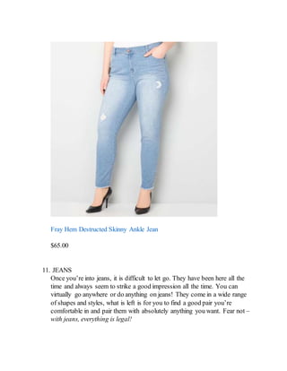 Fray Hem Destructed Skinny Ankle Jean
$65.00
11. JEANS
Once you’re into jeans, it is difficult to let go. They have been here all the
time and always seem to strike a good impression all the time. You can
virtually go anywhere or do anything on jeans! They come in a wide range
of shapes and styles, what is left is for you to find a good pair you’re
comfortable in and pair them with absolutely anything you want. Fear not –
with jeans, everything is legal!
 