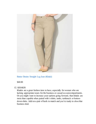 Butter Denim Straight Leg Jean (Khaki)
$60.00
12. KHAKIS
Khakis are a great fashion item to have, especially for women who are
lacking appropriate wears for the business or casual occasiondepartments.
Or you might want to increase your options going forward, then khakis are
more than capable when paired with t-shirts, tanks, turtleneck or button-
down shirts. Add on a pair of heels to match and you’re ready to close that
business deal.
 