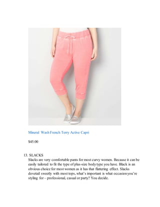 Mineral Wash French Terry Active Capri
$45.00
13. SLACKS
Slacks are very comfortable pants for most curvy women. Because it can be
easily tailored to fit the type of plus-size bodytype you have. Black is an
obvious choice for most women as it has that flattering effect. Slacks
dovetail sweetly with most tops, what’s important is what occasionyou’re
styling for – professional, casual or party? You decide.
 