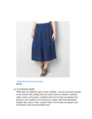 Embroidered Tier Peasant Skirt
$60.00
14. STANDARD SKIRT
While there are different types of skirt available, some are seasonal or trendy
at the moment. But nothing beats the classic skirt as a timeless wardrobe
stable, which can be easily combined with mostof what you already have
placed in your wardrobe. For most curvy women, their bodydetermines
whether they optfor A-line or pencil skirts. Go for what accentuates your
best features and conceal problem areas.
 