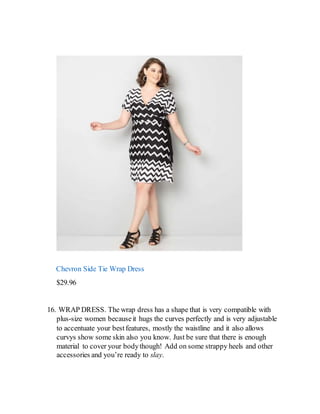 Chevron Side Tie Wrap Dress
$29.96
16. WRAP DRESS. The wrap dress has a shape that is very compatible with
plus-size women becauseit hugs the curves perfectly and is very adjustable
to accentuate your bestfeatures, mostly the waistline and it also allows
curvys show some skin also you know. Just be sure that there is enough
material to cover your bodythough! Add on some strappy heels and other
accessories and you’re ready to slay.
 