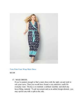 Twin Print Faux Wrap Maxi Dress
$65.00
17. MAXI DRESS.
If you’re patient enough to find a maxi dress with the right cut and style to
suit your curve. Then you would have found a very attractive outfit for
everyday wear. The key is to maintain a defined waistline and ditch any
loose fitting material. To aid movement and as an added design element, you
may optfor one with a split at the side.
 