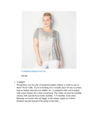 ColorblockStriped Foil Tee
$45.00
1. T-SHIRT
Would there ever be a list of wardrobe staples without a t-shirt as one of
them? Never really. If you’re looking for a versatile piece for any occasion,
look no further than the ever reliable tee. A standard t-shirt can be paired
with a pair of jeans for a clean casual look. The t-shirt cut must be carefully
chosen, with special focus on the neckline. A V-neckline looks more
flattering on women who are bigger in the tummy region as it draws
attention upward instead of focusing on the belly.
 