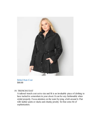 Belted Rain Coat
$80.00
19. TRENCH COAT
A tailored trench coat cut to size and fit is an invaluable piece of clothing to
have tucked in somewhere in your closet. It can be very fashionable when
styled properly. Focus attention on the waist by tying a belt around it. Pair
with leather pants or slacks and chunky jewelry for that extra bit of
sophistication.
 