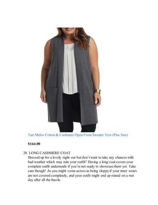 Tart Melva Cotton & Cashmere Open Front Sweater Vest (Plus Size)
$164.00
20. LONG CASHMERE COAT
Dressed up for a lovely night out but don’twant to take any chances with
bad weather which may ruin your outfit? Having a long coat covers your
complete outfit underneath if you’re not ready to showcasethem yet. Take
care though! As you might come across as being sloppyif your inner wears
are not covered completely, and your outfit might end up ruined on a wet
day after all the hassle.
 