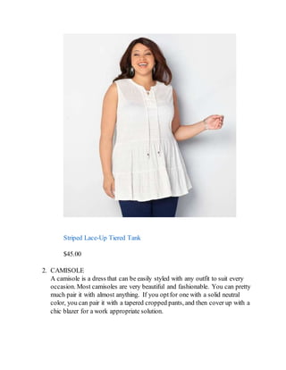 Striped Lace-Up Tiered Tank
$45.00
2. CAMISOLE
A camisole is a dress that can be easily styled with any outfit to suit every
occasion. Most camisoles are very beautiful and fashionable. You can pretty
much pair it with almost anything. If you optfor one with a solid neutral
color, you can pair it with a tapered cropped pants, and then cover up with a
chic blazer for a work appropriate solution.
 