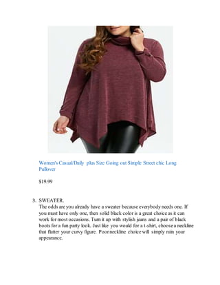 Women's Casual/Daily plus Size Going out Simple Street chic Long
Pullover
$19.99
3. SWEATER.
The odds are you already have a sweater because everybody needs one. If
you must have only one, then solid black color is a great choice as it can
work for most occasions. Turn it up with stylish jeans and a pair of black
boots for a fun party look. Just like you would for a t-shirt, choosea neckline
that flatter your curvy figure. Poorneckline choice will simply ruin your
appearance.
 