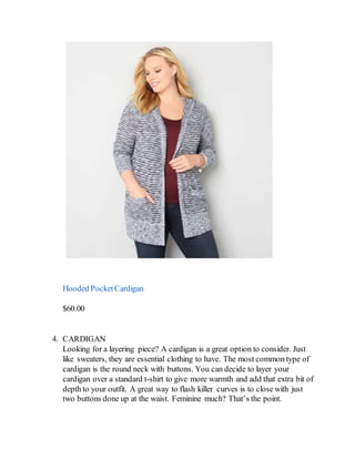 Hooded PocketCardigan
$60.00
4. CARDIGAN
Looking for a layering piece? A cardigan is a great option to consider. Just
like sweaters, they are essential clothing to have. The most common type of
cardigan is the round neck with buttons. You can decide to layer your
cardigan over a standard t-shirt to give more warmth and add that extra bit of
depth to your outfit. A great way to flash killer curves is to close with just
two buttons done up at the waist. Feminine much? That’s the point.
 