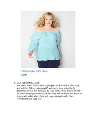 Off the Shoulder Ruffle Blouse
$60.00
5. SILK or SATIN BLOUSE
You would need a fashion piece to give your outfit a touch of class every
now and then. Silk or satin material? You can let your budget be the
determiner for you, they both give the same results. Wear it under a blazer
for a more formal professional look. Do away with the blazer and wear it on
its own with a skirt, classy heels and some statement jewelry for a
sophisticated date-night look.
 