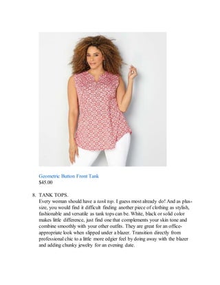 Geometric Button Front Tank
$45.00
8. TANK TOPS.
Every woman should have a tank top. I guess most already do! And as plus-
size, you would find it difficult finding another piece of clothing as stylish,
fashionable and versatile as tank tops can be. White, black or solid color
makes little difference, just find one that complements your skin tone and
combine smoothly with your other outfits. They are great for an office-
appropriate look when slipped under a blazer. Transition directly from
professional chic to a little more edgier feel by doing away with the blazer
and adding chunky jewelry for an evening date.
 