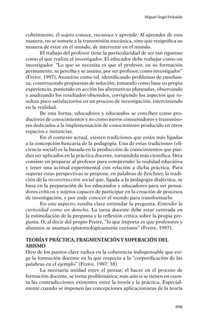 Miguel Ángel Duhalde
209
cubrimiento, el sujeto conoce, reconoce y aprende. Al aprender de esta
manera, no se somete a la transmisión mecánica, sino que resignifica su
manera de estar en el mundo, de intervenir en el mundo.
El trabajo del profesor tiene la particularidad de ser tan riguroso
como el que realiza el investigador. El educador debe trabajar como un
investigador. “Lo que se necesita es que el profesor, en su formación
permanente, se perciba y se asuma, por ser profesor, como investigador”
(Freire, 1997). Asumirse como tal, identificando problemas de enseñan-
za, construyendo propuestas de solución, tomando como base su propia
experiencia, poniendo en acción las alternativas planeadas, observando
y analizando los resultados obtenidos, corrigiendo los aspectos que re-
sultan poco satisfactorios en un proceso de investigación, interviniendo
en la realidad.
De esta forma, educadores y educandos se conciben como pro-
ductores de conocimientos y no como meros consumidores y transmiso-
res dedicados a la implementación de conocimiento producido en otros
espacios e instancias.
En el contexto actual, existen tradiciones que están más ligadas
a la concepción bancaria de la pedagogía. Una de estas tradiciones (efi-
ciencia social) es la basada en la producción de conocimientos que pue-
dan ser aplicados en la práctica docente, tornándola más científica. Otra
consiste en preparar al profesor para comprender la realidad educativa
y tener una actitud experimental con relación a dicha práctica. Para
superar estas perspectivas se propone, en palabras de Zeichner, la tradi-
ción de la reconstrucción social que, ligada a la pedagogía dialéctica, se
basa en la preparación de los educandos y educadores para ser pensa-
dores críticos y sujetos capaces de participar en la creación de procesos
de investigación, y por ende conocer el mundo para transformarlo.
En este aspecto, resulta clave estimular la pregunta. Entender la
curiosidad como un derecho. La tarea docente debe estar centrada en
la estimulación de la pregunta y la reflexión crítica sobre la propia pre-
gunta. O, al decir del propio Freire, “lo que importa es que profesores y
alumnos se asuman epistemológicamente curiosos” (Freire, 1997).
Teoríay práctica, fragmentacióny superación del
abismo
Otro de los puntos clave radica en la coherencia indispensable que exi-
ge la formación docente en lo que respecta a la “corporificación de las
palabras en el ejemplo” (Freire, 1997: 38).
La necesaria unidad entre el pensar, el hacer en el proceso de
formación docente, se torna problemática; más aún si se tienen en cuen-
ta las contradicciones existentes entre la teoría y la práctica. Especial-
mente cuando se imponen las concepciones aplicacionistas de la teoría
 
